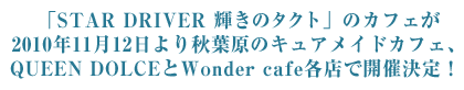 「STAR DRIVER 輝きのタクト」のカフェが2010年11月12日より秋葉原のキュアメイドカフェ、QUEEN DOLCEとWonder cafe各店で開催決定！